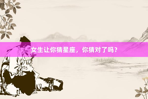 女生让你猜星座，你猜对了吗？